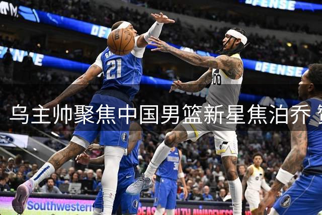 乌主帅聚焦中国男篮新星焦泊乔 赞其前途光明无愧未来核心