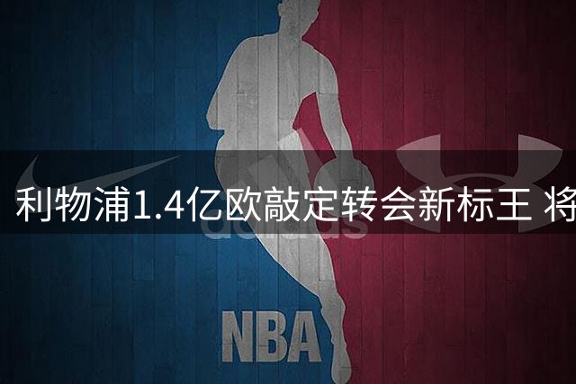 利物浦1.4亿欧敲定转会新标王 将超罗杰斯创纪录