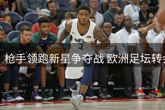 枪手领跑新星争夺战 欧洲足坛转会市场风起云涌