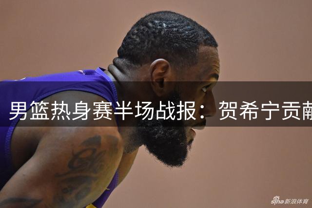 男篮热身赛半场战报：贺希宁贡献9分 中国队2分优势暂领先乌拉圭