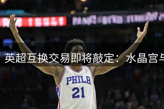 英超互换交易即将敲定：水晶宫与埃弗顿完成球员对调计划